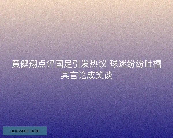 黄健翔点评国足引发热议 球迷纷纷吐槽其言论成笑谈