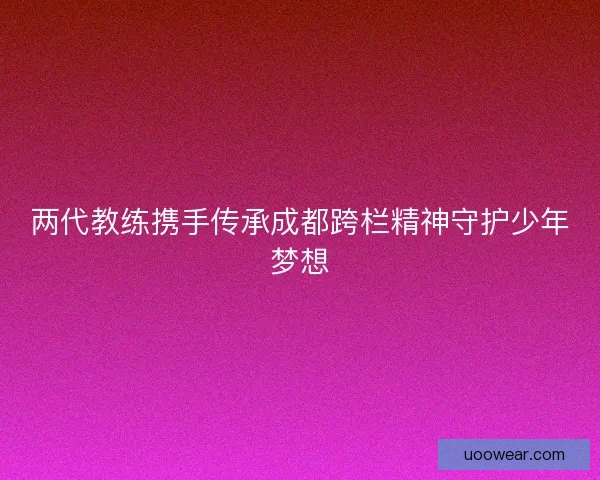 两代教练携手传承成都跨栏精神守护少年梦想