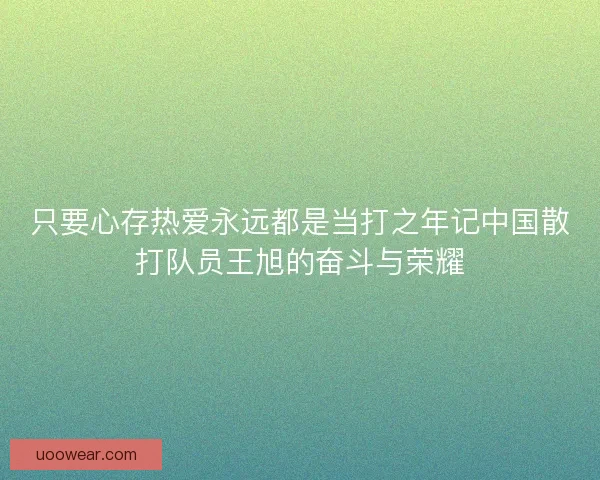 只要心存热爱永远都是当打之年记中国散打队员王旭的奋斗与荣耀