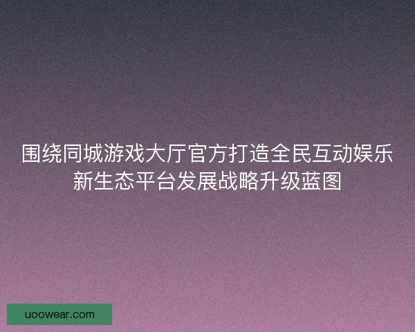 围绕同城游戏大厅官方打造全民互动娱乐新生态平台发展战略升级蓝图