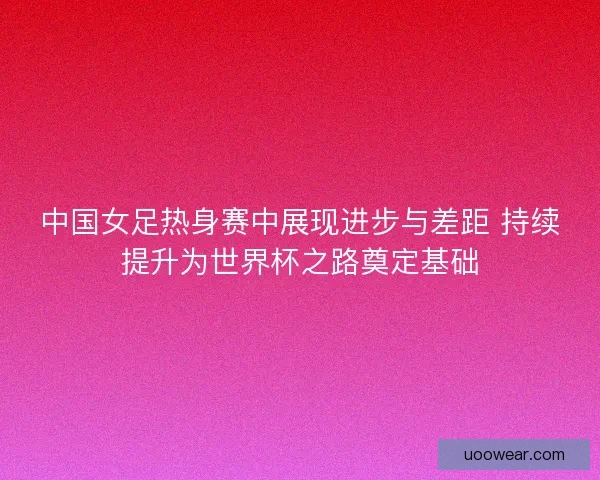 中国女足热身赛中展现进步与差距 持续提升为世界杯之路奠定基础