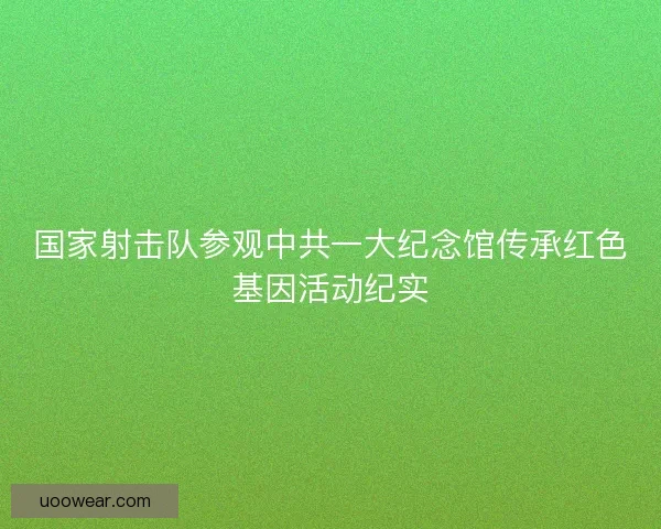 国家射击队参观中共一大纪念馆传承红色基因活动纪实